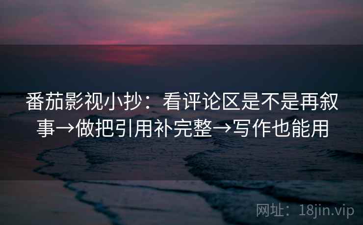 番茄影视小抄：看评论区是不是再叙事→做把引用补完整→写作也能用