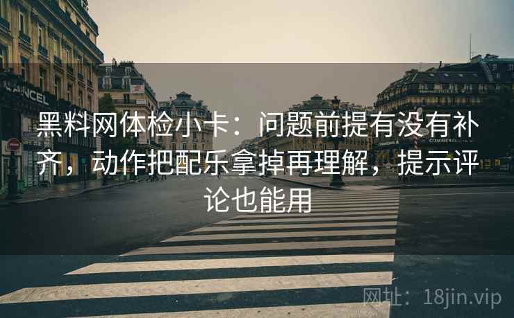 黑料网体检小卡：问题前提有没有补齐，动作把配乐拿掉再理解，提示评论也能用