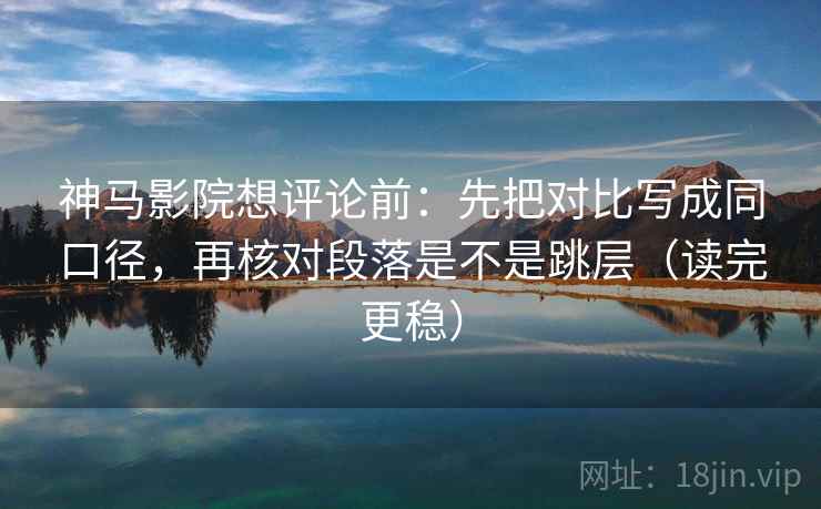 神马影院想评论前：先把对比写成同口径，再核对段落是不是跳层（读完更稳）
