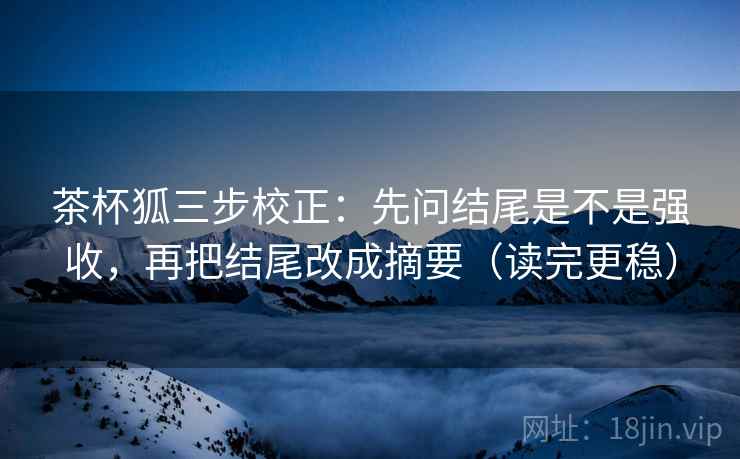 茶杯狐三步校正：先问结尾是不是强收，再把结尾改成摘要（读完更稳）