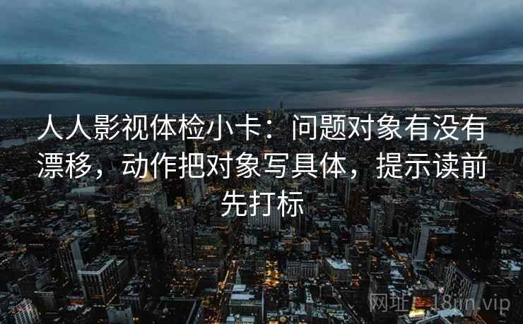 人人影视体检小卡：问题对象有没有漂移，动作把对象写具体，提示读前先打标