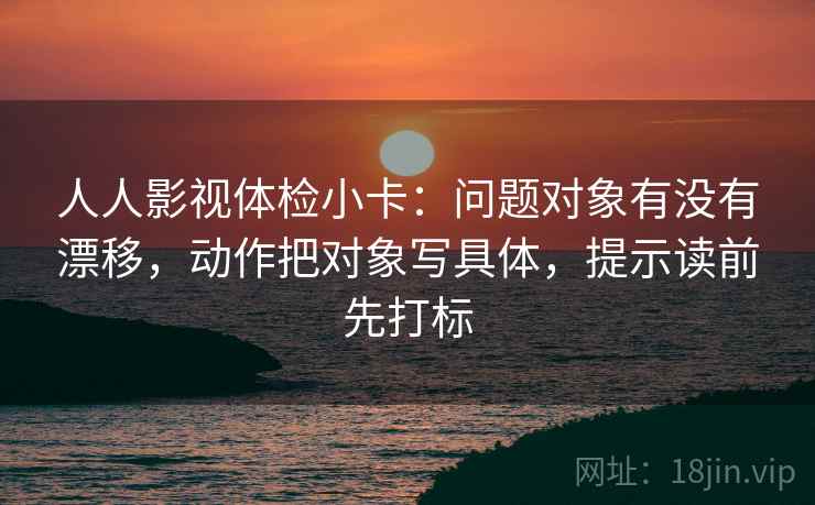 人人影视体检小卡：问题对象有没有漂移，动作把对象写具体，提示读前先打标