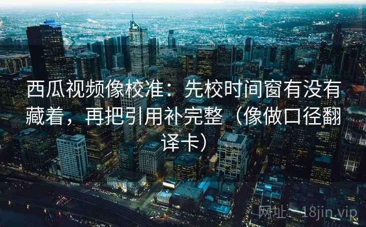 西瓜视频像校准：先校时间窗有没有藏着，再把引用补完整（像做口径翻译卡）