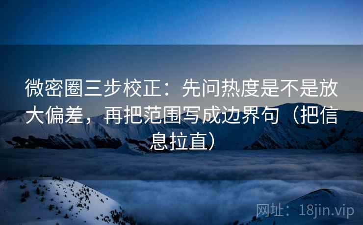 微密圈三步校正:先问热度是不是放大偏差,再把范围写成边界句(把信息拉直) 微密圈三步校正:先问热度是不是放大偏差,再把范围写成边界句(把信息拉直)