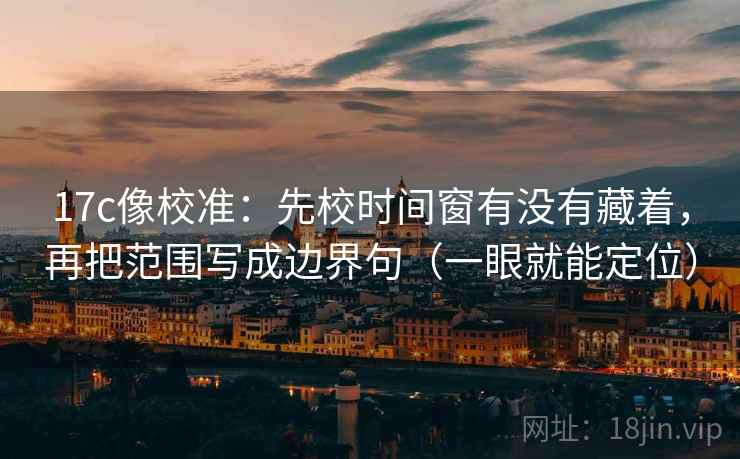 17c像校准:先校时间窗有没有藏着,再把范围写成边界句(一眼就能定位)