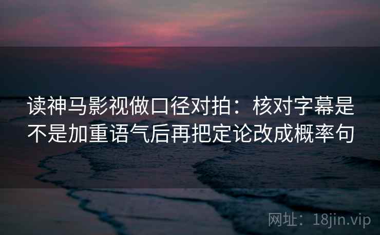 读神马影视做口径对拍：核对字幕是不是加重语气后再把定论改成概率句