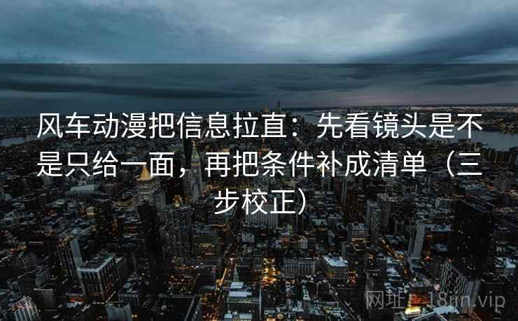 风车动漫把信息拉直:先看镜头是不是只给一面,再把条件补成清单(三步校正) 风车动漫把信息拉直:先看镜头是不是只给一面,再把条件补成清单(三步校正)