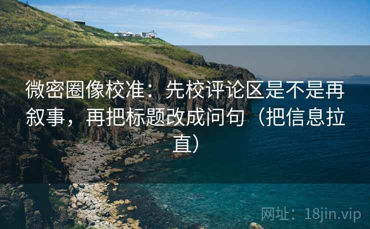 微密圈像校准：先校评论区是不是再叙事，再把标题改成问句（把信息拉直）