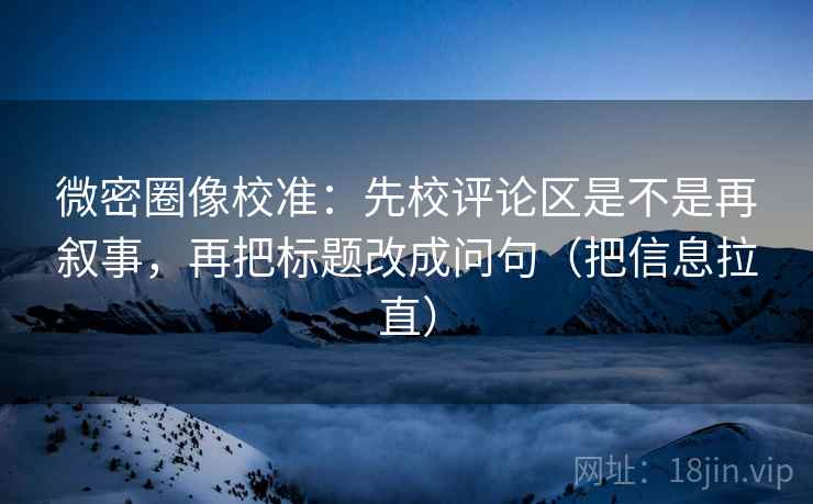 微密圈像校准：先校评论区是不是再叙事，再把标题改成问句（把信息拉直）