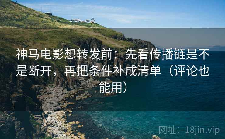 神马电影想转发前：先看传播链是不是断开，再把条件补成清单（评论也能用）