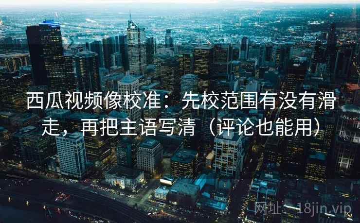 西瓜视频像校准：先校范围有没有滑走，再把主语写清（评论也能用）