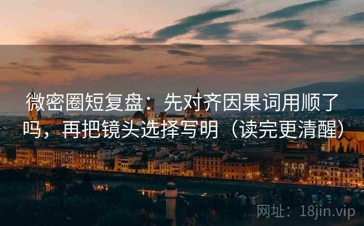 微密圈短复盘：先对齐因果词用顺了吗，再把镜头选择写明（读完更清醒）