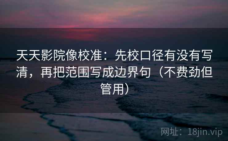 天天影院像校准：先校口径有没有写清，再把范围写成边界句（不费劲但管用）