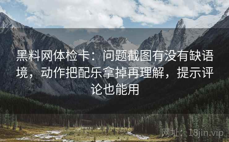 黑料网体检卡：问题截图有没有缺语境，动作把配乐拿掉再理解，提示评论也能用