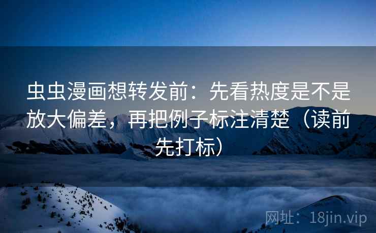 虫虫漫画想转发前：先看热度是不是放大偏差，再把例子标注清楚（读前先打标）