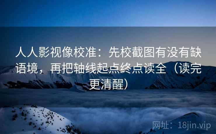 人人影视像校准：先校截图有没有缺语境，再把轴线起点终点读全（读完更清醒）