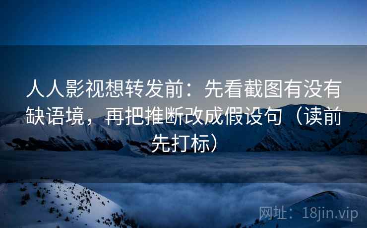 人人影视想转发前：先看截图有没有缺语境，再把推断改成假设句（读前先打标）