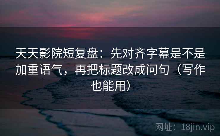 天天影院短复盘：先对齐字幕是不是加重语气，再把标题改成问句（写作也能用）