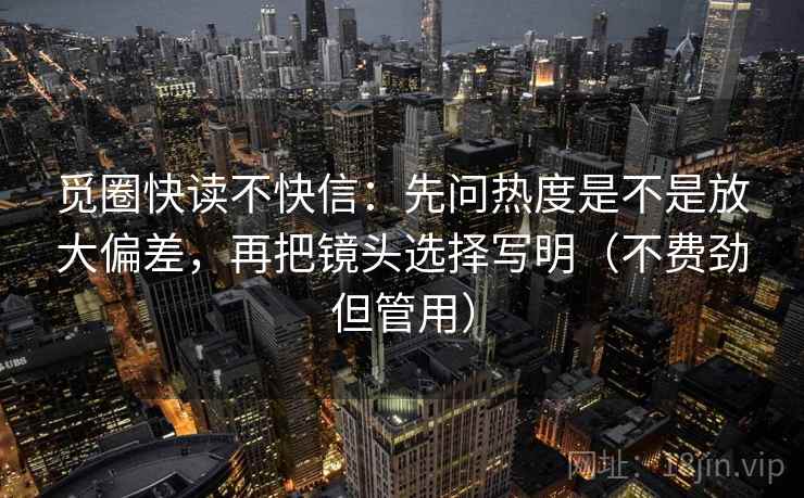 觅圈快读不快信：先问热度是不是放大偏差，再把镜头选择写明（不费劲但管用）