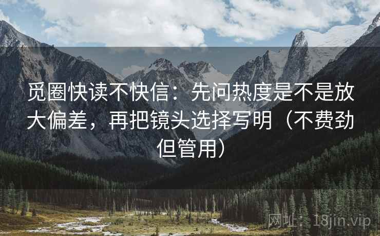 觅圈快读不快信：先问热度是不是放大偏差，再把镜头选择写明（不费劲但管用）