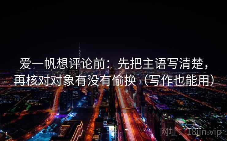 爱一帆想评论前：先把主语写清楚，再核对对象有没有偷换（写作也能用）