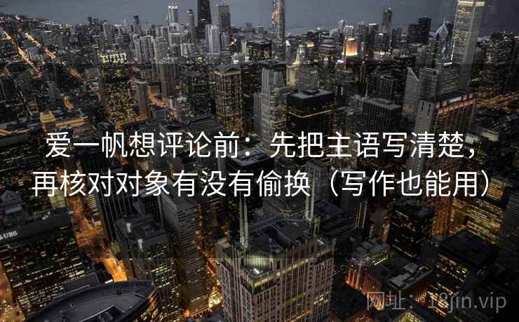 爱一帆想评论前：先把主语写清楚，再核对对象有没有偷换（写作也能用）