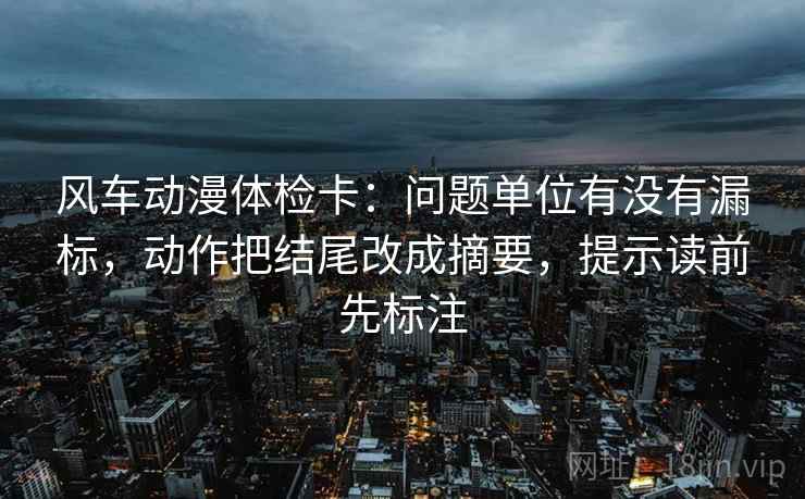 风车动漫体检卡：问题单位有没有漏标，动作把结尾改成摘要，提示读前先标注