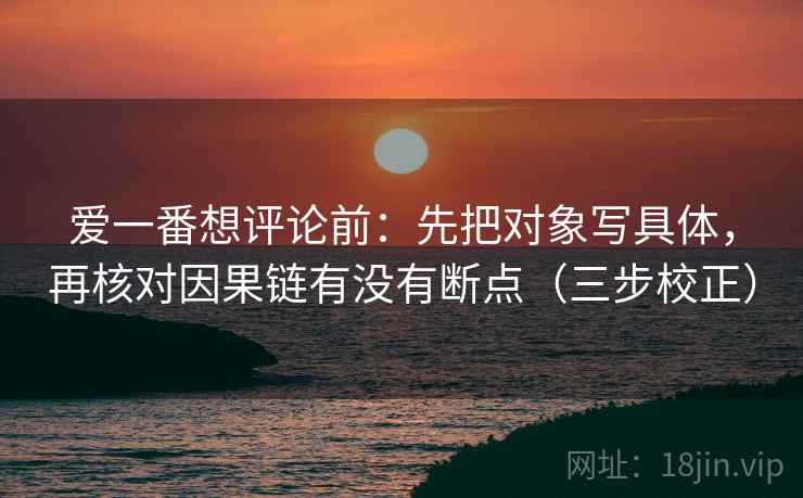 爱一番想评论前:先把对象写具体,再核对因果链有没有断点(三步校正) 爱一番想评论前:先把对象写具体,再核对因果链有没有断点(三步校正)