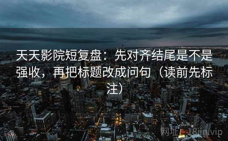 天天影院短复盘：先对齐结尾是不是强收，再把标题改成问句（读前先标注）