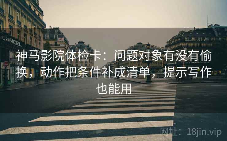 神马影院体检卡：问题对象有没有偷换，动作把条件补成清单，提示写作也能用