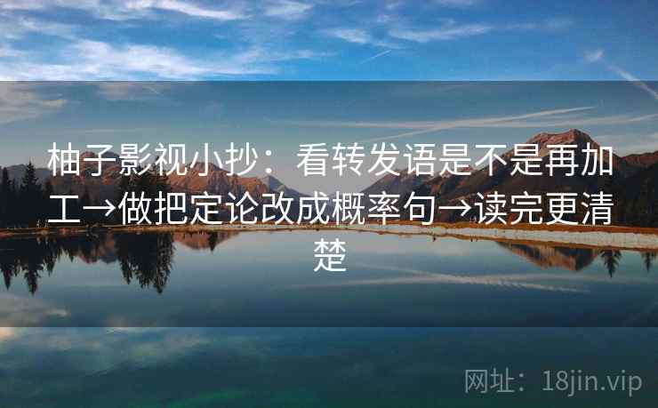 柚子影视小抄：看转发语是不是再加工→做把定论改成概率句→读完更清楚