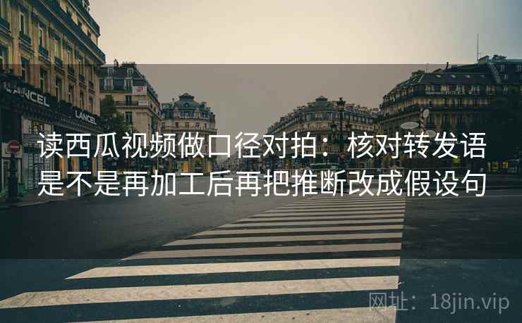 读西瓜视频做口径对拍：核对转发语是不是再加工后再把推断改成假设句
