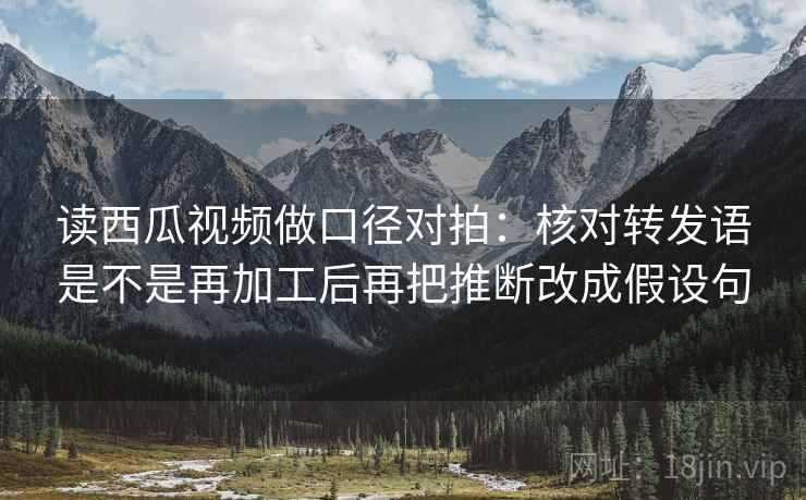读西瓜视频做口径对拍:核对转发语是不是再加工后再把推断改成假设句 读西瓜视频做口径对拍:核对转发语是不是再加工后再把推断改成假设句