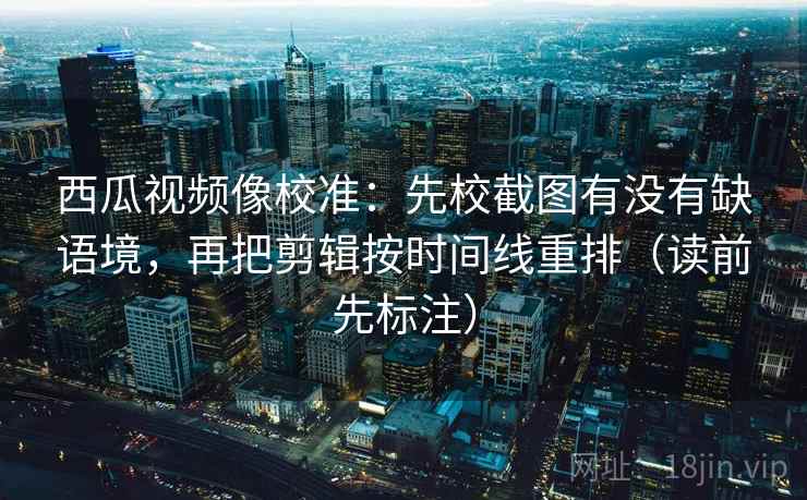 西瓜视频像校准：先校截图有没有缺语境，再把剪辑按时间线重排（读前先标注）