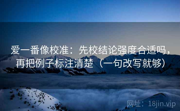 爱一番像校准：先校结论强度合适吗，再把例子标注清楚（一句改写就够）