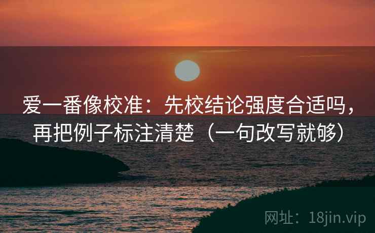 爱一番像校准:先校结论强度合适吗,再把例子标注清楚(一句改写就够) 爱一番像校准:先校结论强度合适吗,再把例子标注清楚(一句改写就够)