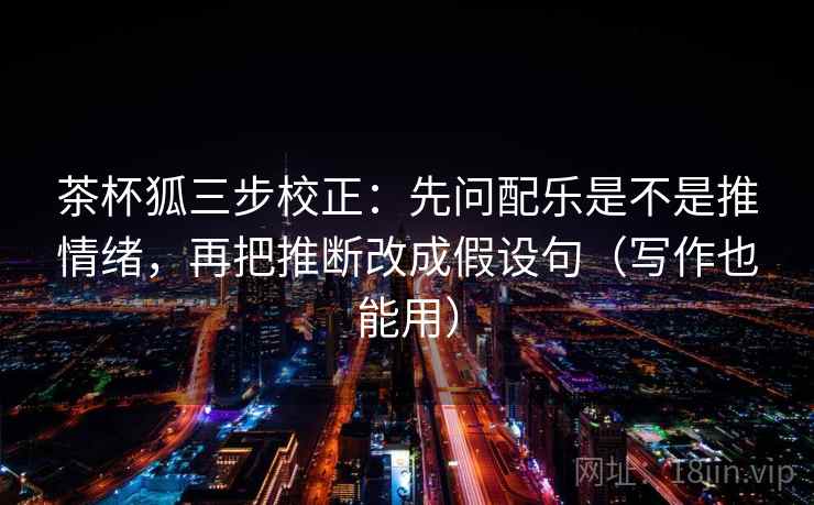 茶杯狐三步校正:先问配乐是不是推情绪,再把推断改成假设句(写作也能用) 茶杯狐三步校正:先问配乐是不是推情绪,再把推断改成假设句(写作也能用)