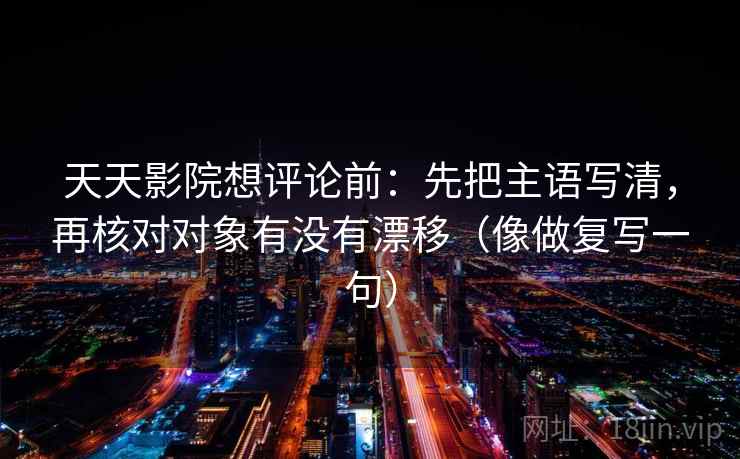 天天影院想评论前：先把主语写清，再核对对象有没有漂移（像做复写一句）
