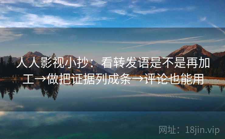 人人影视小抄：看转发语是不是再加工→做把证据列成条→评论也能用
