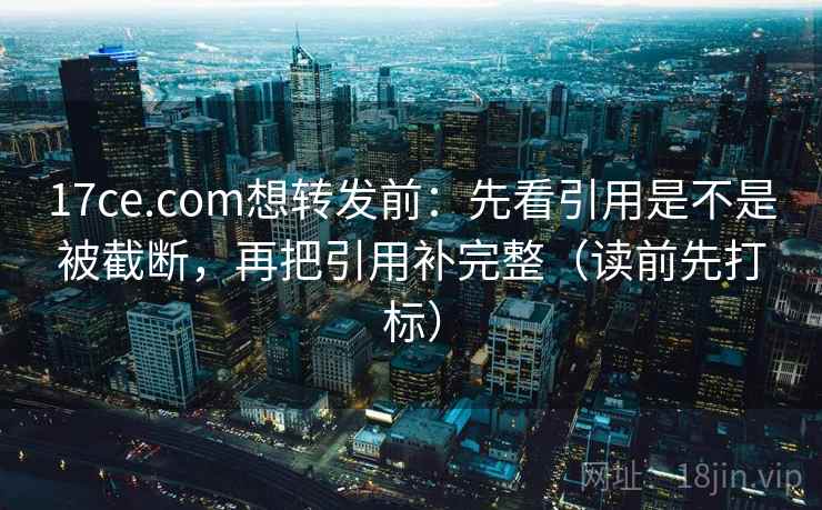 17ce.com想转发前：先看引用是不是被截断，再把引用补完整（读前先打标）