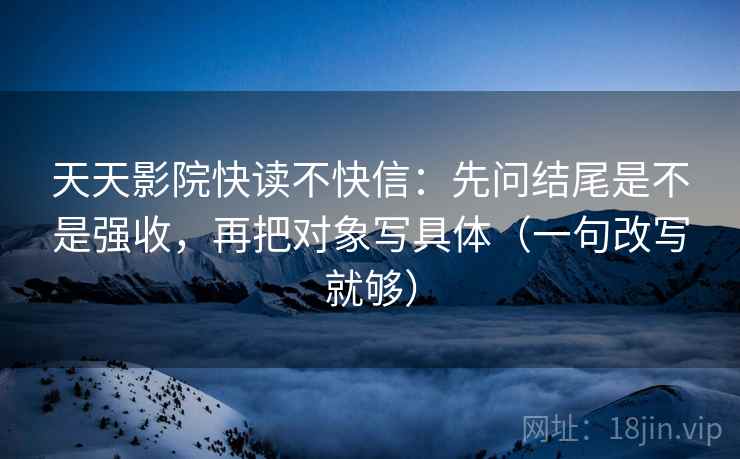 天天影院快读不快信：先问结尾是不是强收，再把对象写具体（一句改写就够）