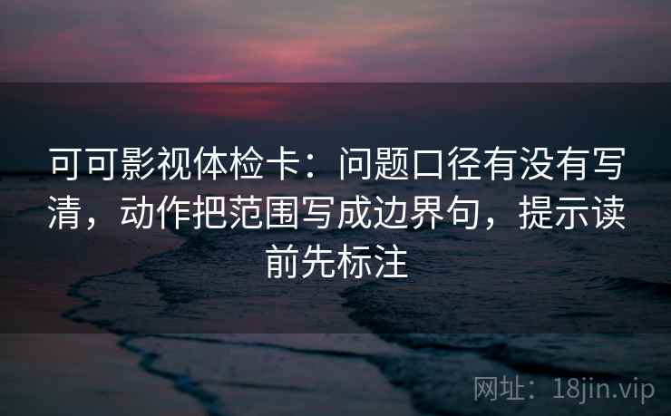 可可影视体检卡：问题口径有没有写清，动作把范围写成边界句，提示读前先标注