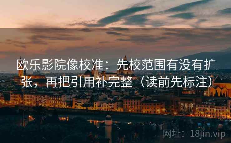 欧乐影院像校准：先校范围有没有扩张，再把引用补完整（读前先标注）