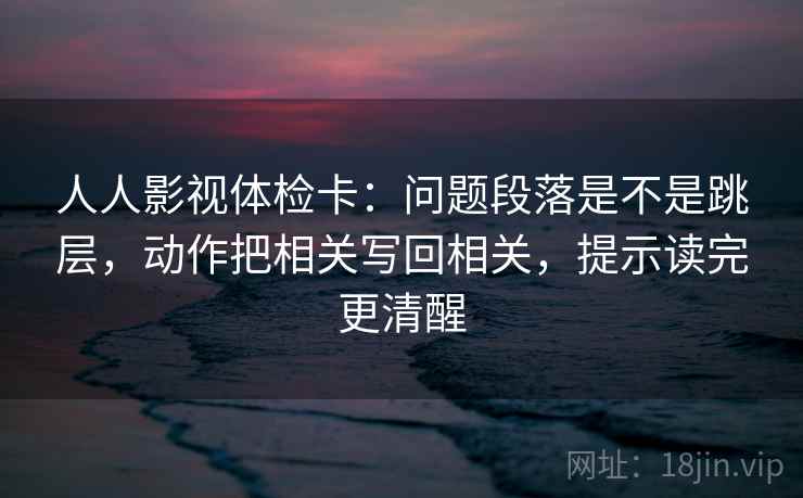 人人影视体检卡：问题段落是不是跳层，动作把相关写回相关，提示读完更清醒