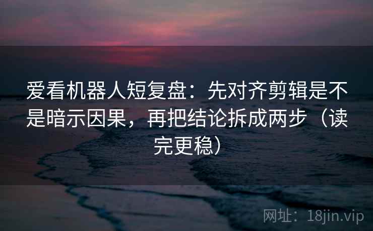 爱看机器人短复盘：先对齐剪辑是不是暗示因果，再把结论拆成两步（读完更稳）