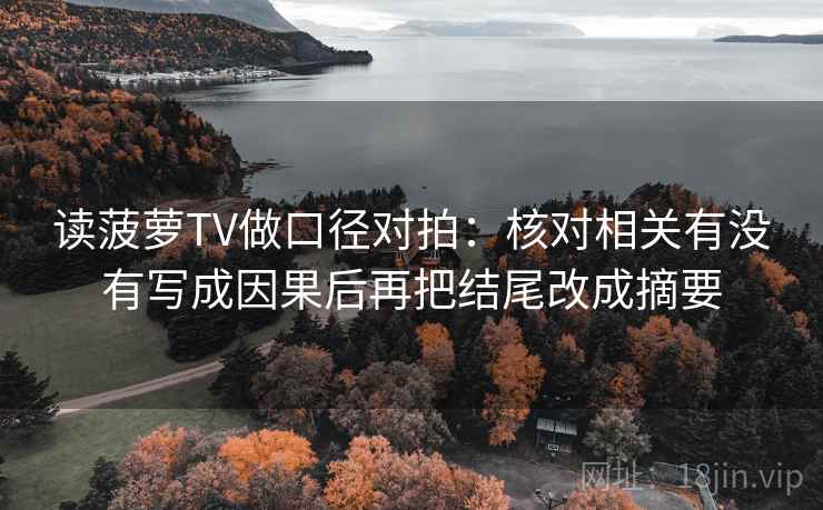 读菠萝TV做口径对拍:核对相关有没有写成因果后再把结尾改成摘要 读菠萝TV做口径对拍:核对相关有没有写成因果后再把结尾改成摘要