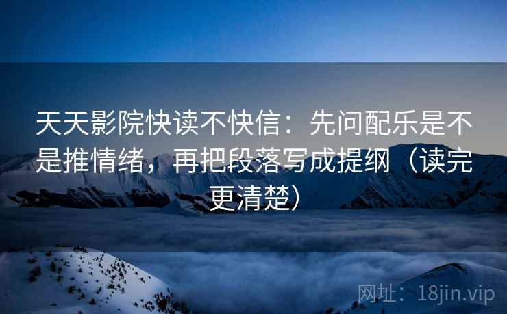 天天影院快读不快信：先问配乐是不是推情绪，再把段落写成提纲（读完更清楚）