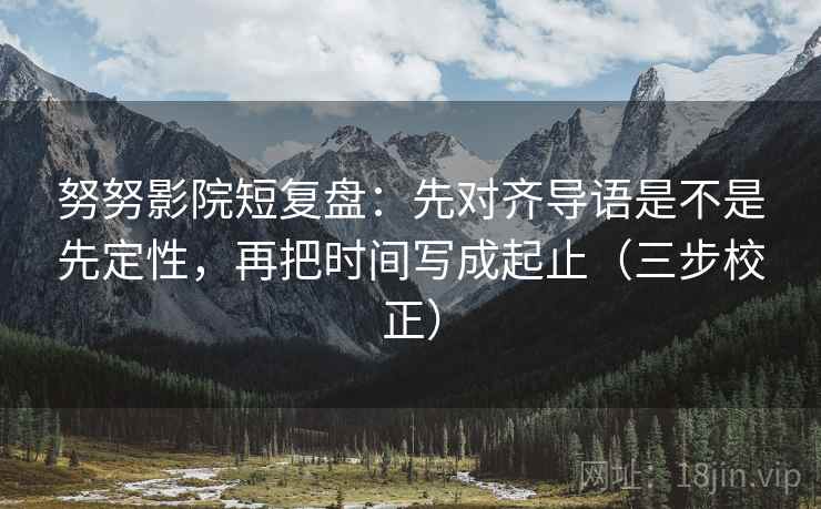 努努影院短复盘：先对齐导语是不是先定性，再把时间写成起止（三步校正）