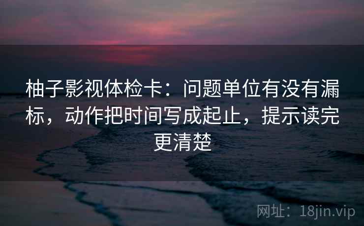 柚子影视体检卡：问题单位有没有漏标，动作把时间写成起止，提示读完更清楚