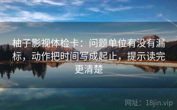 柚子影视体检卡：问题单位有没有漏标，动作把时间写成起止，提示读完更清楚